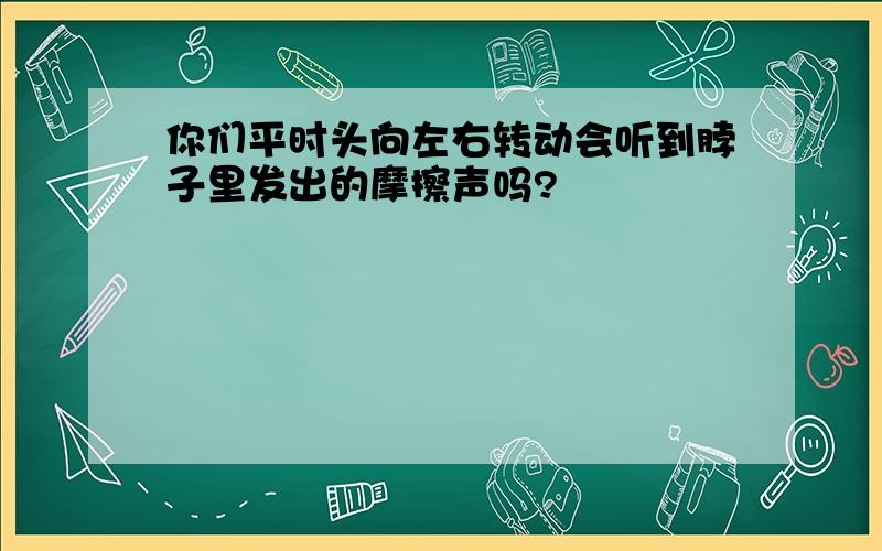 你们平时头向左右转动会听到脖子里发出的摩擦声吗?