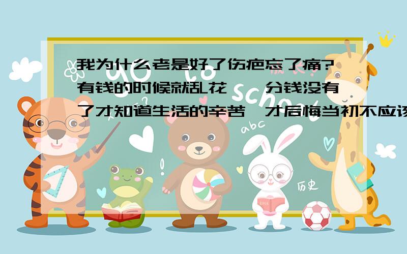 我为什么老是好了伤疤忘了痛?有钱的时候就乱花,一分钱没有了才知道生活的辛苦,才后悔当初不应该乱花钱,应该节省点.我性格内向,找工作的时候没有信心,被辞退过好几次了.现在找工作老