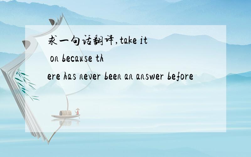 求一句话翻译,take it on because there has never been an answer before