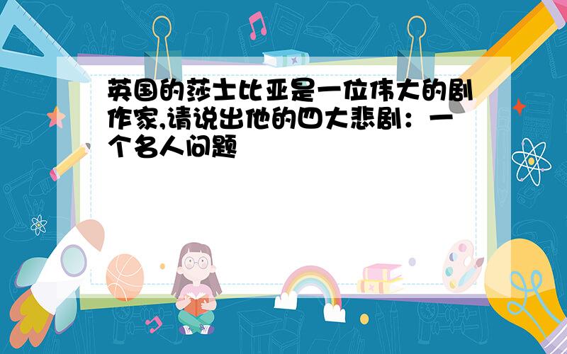 英国的莎士比亚是一位伟大的剧作家,请说出他的四大悲剧：一个名人问题