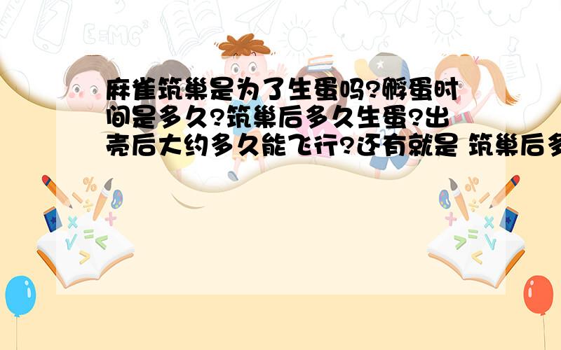 麻雀筑巢是为了生蛋吗?孵蛋时间是多久?筑巢后多久生蛋?出壳后大约多久能飞行?还有就是 筑巢后多久生蛋孵蛋时间是多久? 出壳后大约多久能飞行?