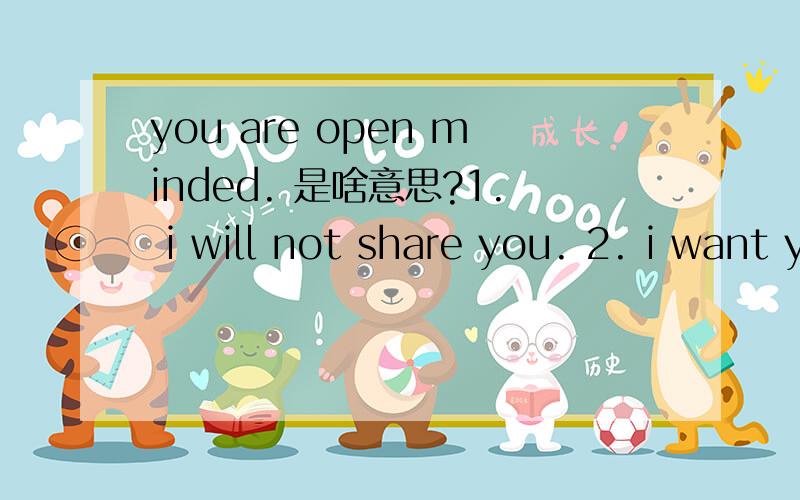 you are open minded. 是啥意思?1. i will not share you. 2. i want you only for myself.3. you will be only for me. 谢谢大侠们了.第一句说的是2第二句说的是3第三句说的是1!呵呵,我不敢确定是不是我想的那样!