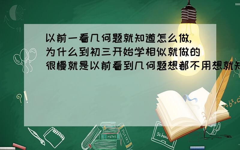 以前一看几何题就知道怎么做,为什么到初三开始学相似就做的很慢就是以前看到几何题想都不用想就知道怎么证或者是加什么辅助线,而到了初三,做相似的题就老是会卡住或者干脆就做不来