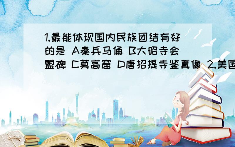 1.最能体现国内民族团结有好的是 A秦兵马俑 B大昭寺会盟碑 C莫高窟 D唐招提寺鉴真像 2.美国通过第二次鸦片1.下列遗址中,最能体现国内民族团结有好的是A秦兵马俑 B大昭寺会盟碑 C莫高窟 D