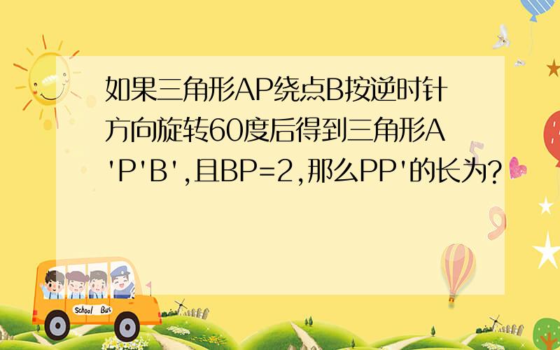 如果三角形AP绕点B按逆时针方向旋转60度后得到三角形A'P'B',且BP=2,那么PP'的长为?