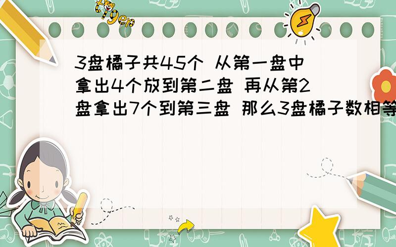 3盘橘子共45个 从第一盘中拿出4个放到第二盘 再从第2盘拿出7个到第三盘 那么3盘橘子数相等 问原来每盘个数