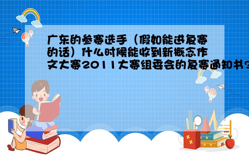 广东的参赛选手（假如能进复赛的话）什么时候能收到新概念作文大赛2011大赛组委会的复赛通知书?感激不尽!