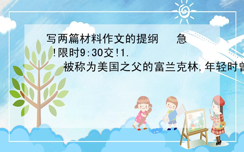 写两篇材料作文的提纲   急 !限时9:30交!1.     被称为美国之父的富兰克林,年轻时曾去拜访一位前辈.年轻气盛的他,挺胸昂首迈着大步,进门撞在门框上,迎接他的前辈见此情景,笑笑说：“很疼