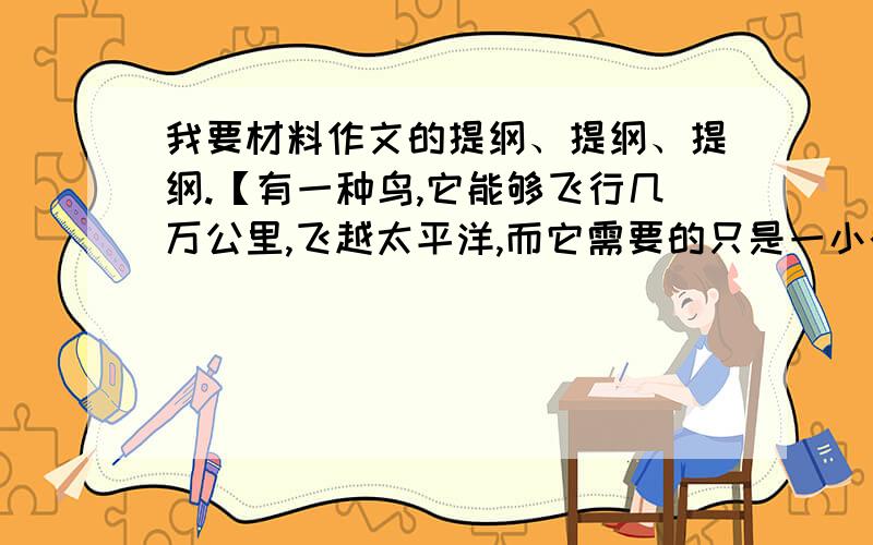 我要材料作文的提纲、提纲、提纲.【有一种鸟,它能够飞行几万公里,飞越太平洋,而它需要的只是一小截树枝.在飞行中,它把树枝衔在嘴里,累了就把那截树枝扔到水面上,然后飞落到树枝上休