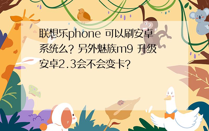 联想乐phone 可以刷安卓系统么? 另外魅族m9 升级安卓2.3会不会变卡?