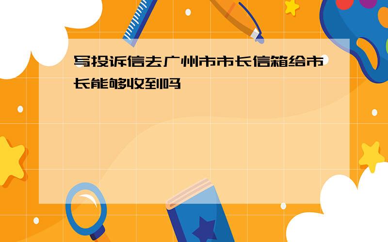 写投诉信去广州市市长信箱给市长能够收到吗