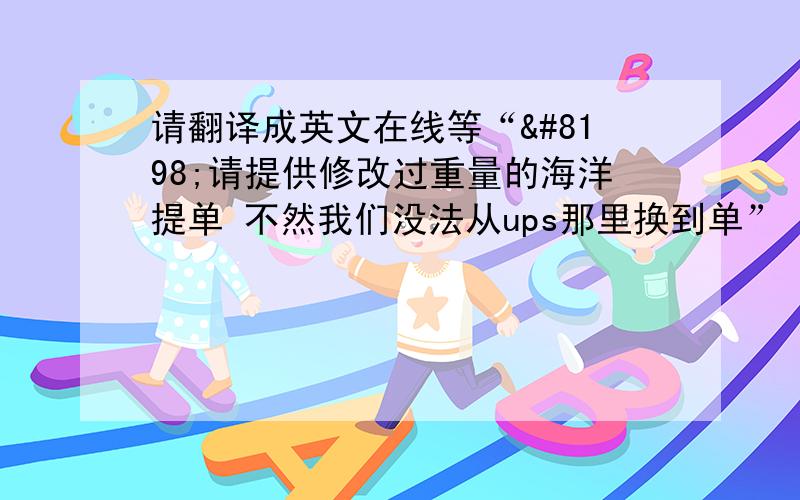 请翻译成英文在线等“ 请提供修改过重量的海洋提单 不然我们没法从ups那里换到单”