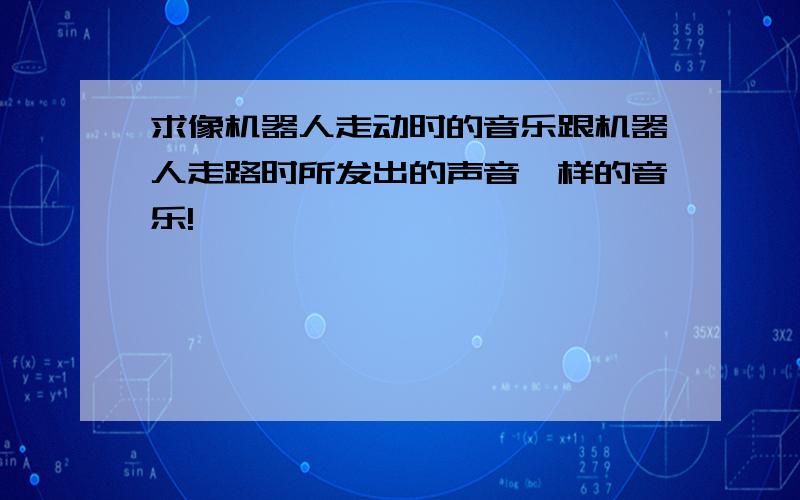 求像机器人走动时的音乐跟机器人走路时所发出的声音一样的音乐!