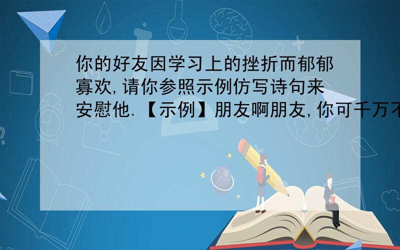 你的好友因学习上的挫折而郁郁寡欢,请你参照示例仿写诗句来安慰他.【示例】朋友啊朋友,你可千万不要忧愁!你常说生活像沙漠,那是因为你心中没有绿洲.快做一个绿色的梦吧,然后是那金色