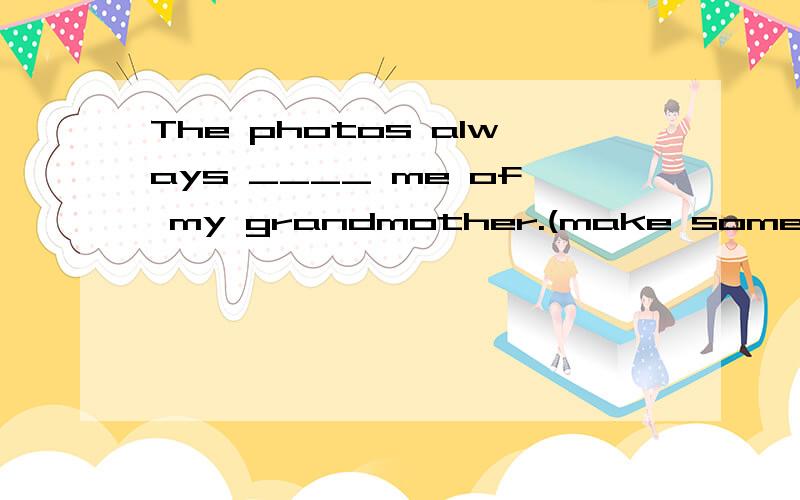 The photos always ____ me of my grandmother.(make someong remember something)