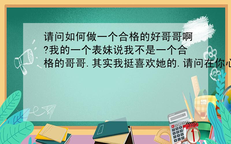 请问如何做一个合格的好哥哥啊?我的一个表妹说我不是一个合格的哥哥.其实我挺喜欢她的.请问在你心目中的好哥哥是什么样子(如果你是MM的话)?如何做一个合格的好哥哥啊?  谢谢声明:我只