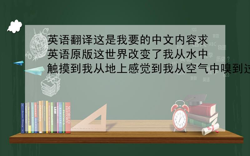 英语翻译这是我要的中文内容求英语原版这世界改变了我从水中触摸到我从地上感觉到我从空气中嗅到过去的一切都已失落现在没有人记得了不该被遗忘的东西也遗失了历史成为传说传说成