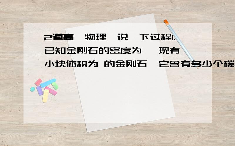 2道高一物理,说一下过程1.已知金刚石的密度为 ,现有一小块体积为 的金刚石,它含有多少个碳原子?假设金刚石中的碳原子是紧密地挨在一起的,试估算碳原子的直径.主要是第二问的求法.2.如