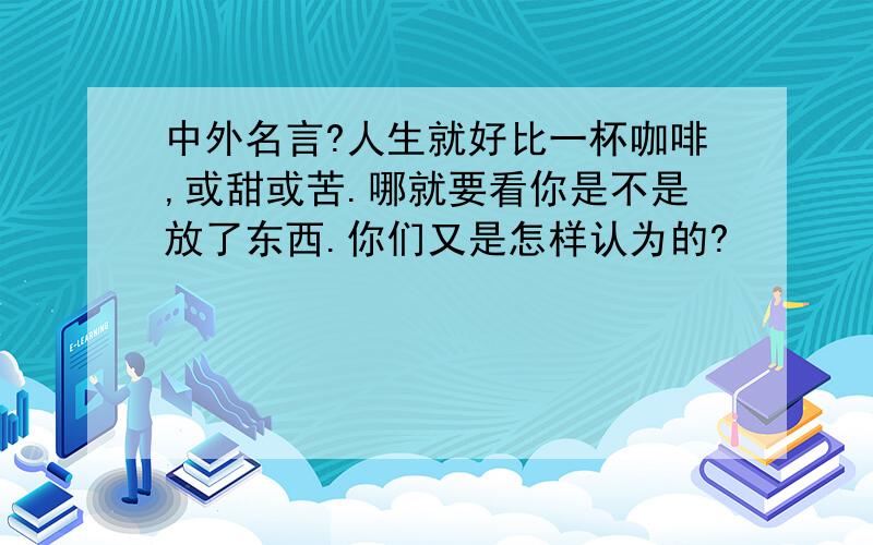 中外名言?人生就好比一杯咖啡,或甜或苦.哪就要看你是不是放了东西.你们又是怎样认为的?