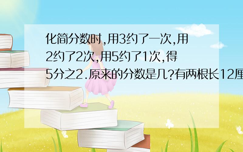 化简分数时,用3约了一次,用2约了2次,用5约了1次,得5分之2.原来的分数是几?有两根长12厘米和16厘米的小棒,要把他们截成同样长度的小棒,不能有剩余,每根小棒最长是多少厘米?