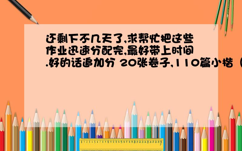 还剩下不几天了,求帮忙把这些作业迅速分配完,最好带上时间.好的话追加分 20张卷子,110篇小楷（小田字) 20篇摘抄（30字的） 15篇日记 5篇作文 英语：抄单词 翻译英语报(9张正反面） （10张卷