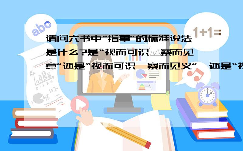 请问六书中“指事”的标准说法是什么?是“视而可识,察而见意”还是“视而可识,察而见义”,还是“祝而可识,察而可见”?望高手给出可靠说法与依据,别粘贴百科的，那当中关于“会意”都