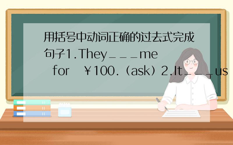 用括号中动词正确的过去式完成句子1.They___me   for   ￥100.（ask）2.It___us  two   days to  complete  the   project.（take）3.She___off    the   wall.（fall）4.We__at  the school  gate.（meet）5.We__thirsty  after  a long  wal