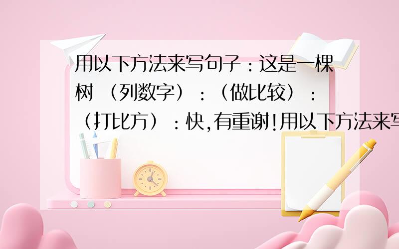 用以下方法来写句子：这是一棵树 （列数字）：（做比较）：（打比方）：快,有重谢!用以下方法来写句子：这是一棵树（列数字）：（做比较）：（打比方）：快,有重谢!