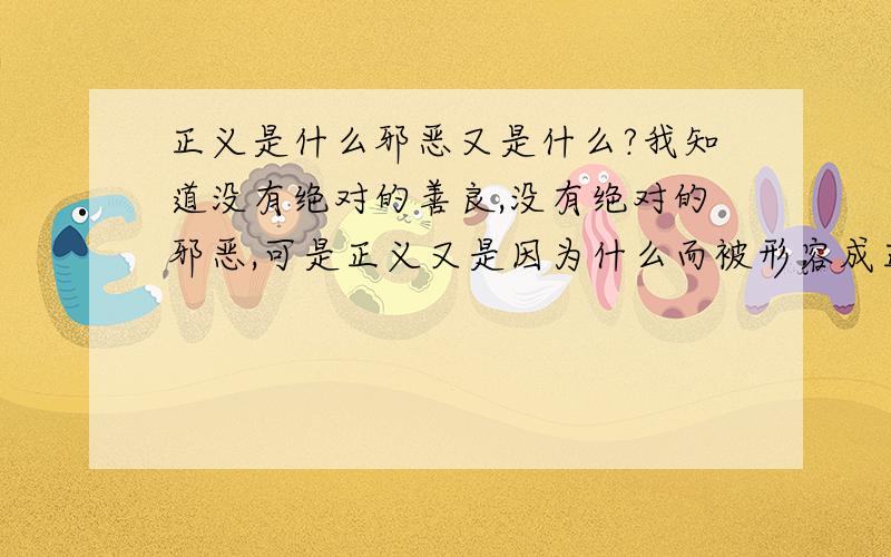 正义是什么邪恶又是什么?我知道没有绝对的善良,没有绝对的邪恶,可是正义又是因为什么而被形容成正义?从不同的角度来思考的话,正义有时候不正义,邪恶有时候不邪恶.只是出发点不同啊.