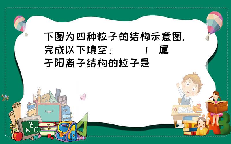 下图为四种粒子的结构示意图,完成以下填空：   （l）属于阳离子结构的粒子是________（填字母序号,下同）.（2）某元素R形成的氧化物为R2O3,则R的原子结构示意图可能是_________.  第二空选D,