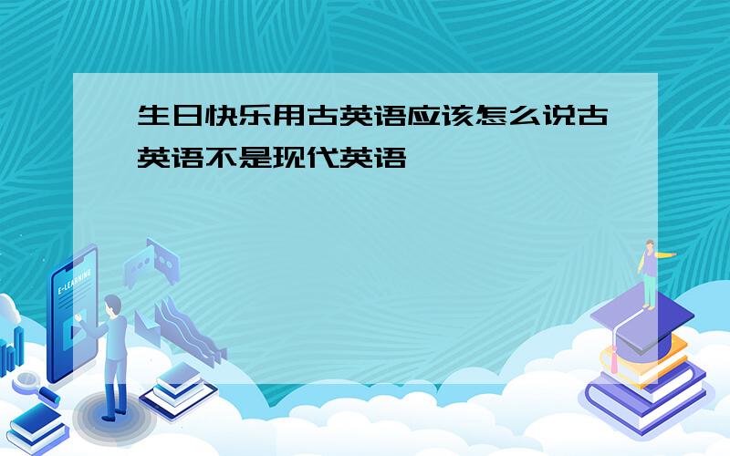 生日快乐用古英语应该怎么说古英语不是现代英语