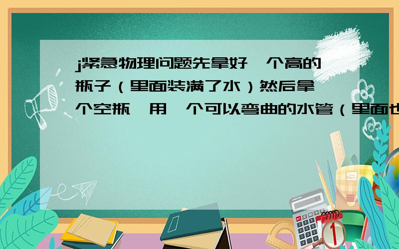 j紧急物理问题先拿好一个高的瓶子（里面装满了水）然后拿一个空瓶,用一个可以弯曲的水管（里面也是装满水,最后用水管的两边分别放入两个瓶子里. 问：为什么水可以从有水的瓶子里流