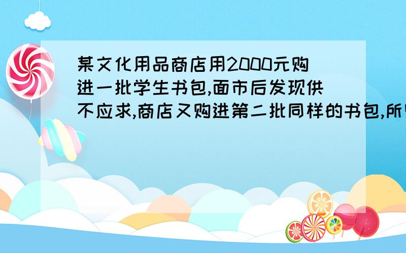 某文化用品商店用2000元购进一批学生书包,面市后发现供不应求,商店又购进第二批同样的书包,所购数量是第一批购进数量的3倍,但单价贵了4愿,结果第二批用了6300元.（1）求第一批购进书包