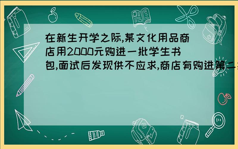 在新生开学之际,某文化用品商店用2000元购进一批学生书包,面试后发现供不应求,商店有购进第二批同样的包,所购数量是第一批购购进数量的3倍,但单价贵了4元,结果第二批用了6300元.(1)求第