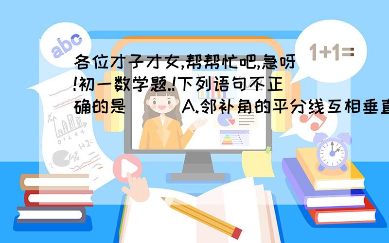 各位才子才女,帮帮忙吧,急呀!初一数学题.!下列语句不正确的是( ) A.邻补角的平分线互相垂直. B.垂直于同一直线的两直线互相平行.                                C.相等的内错角的平分线互相平行.