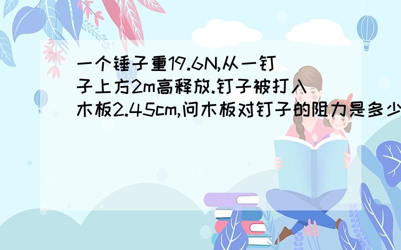 一个锤子重19.6N,从一钉子上方2m高释放.钉子被打入木板2.45cm,问木板对钉子的阻力是多少?A、96.4N B、165N C、1600N D、1960N E、3200N上题中锤子打击钉子时的加速度为多少?A、-165m/s² B、-800m/s²