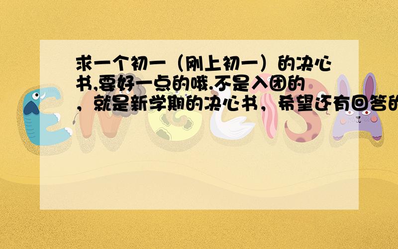 求一个初一（刚上初一）的决心书,要好一点的哦.不是入团的，就是新学期的决心书，希望还有回答的。