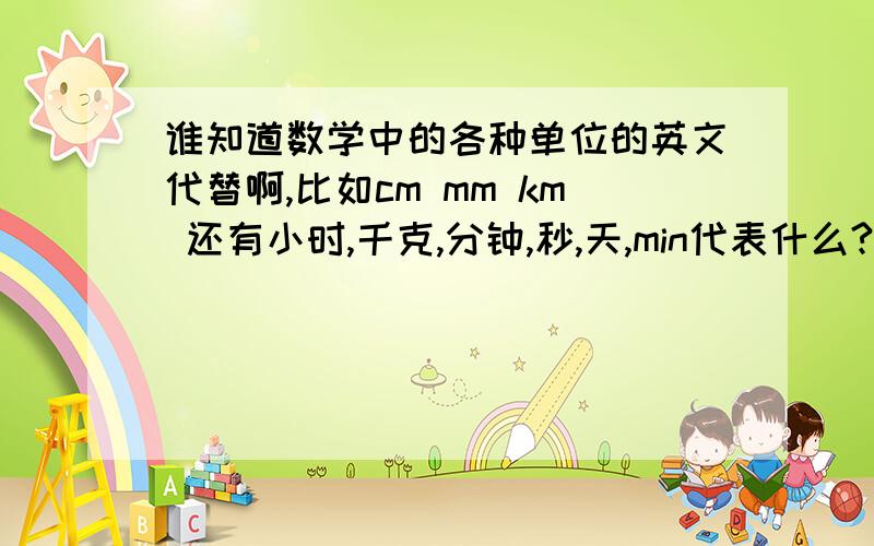 谁知道数学中的各种单位的英文代替啊,比如cm mm km 还有小时,千克,分钟,秒,天,min代表什么?谁知道数学中的各种单位的英文代替啊,比如cm mm km 还有小时,千克,分钟,秒,天,min代表什么?