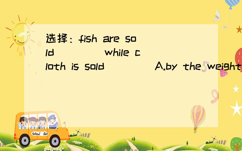 选择：fish are sold ____while cloth is sold ____A.by the weights;by meters B.in weight;in metersC.in weight;by the meter D.by weight;by the meter