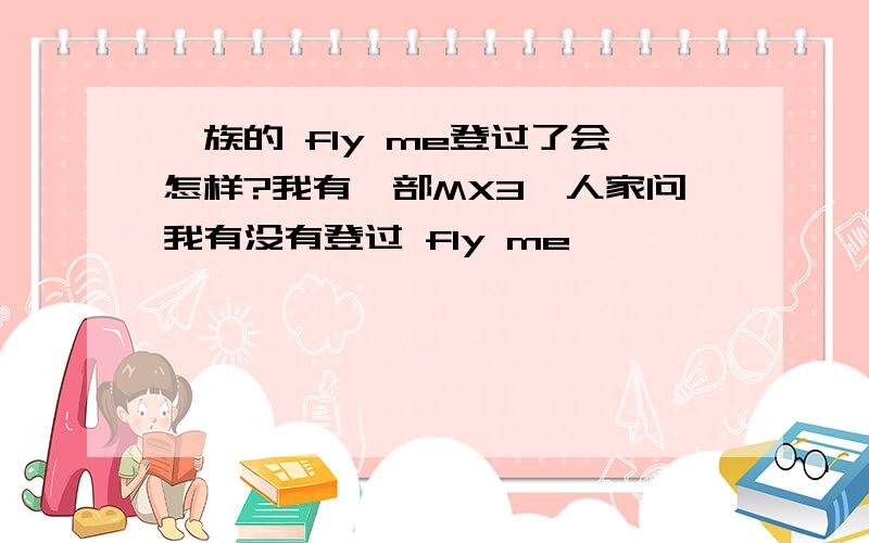 魅族的 fly me登过了会怎样?我有一部MX3,人家问我有没有登过 fly me