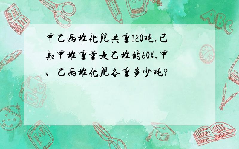 甲乙两堆化肥共重120吨,已知甲堆重量是乙堆的60%,甲、乙两堆化肥各重多少吨?