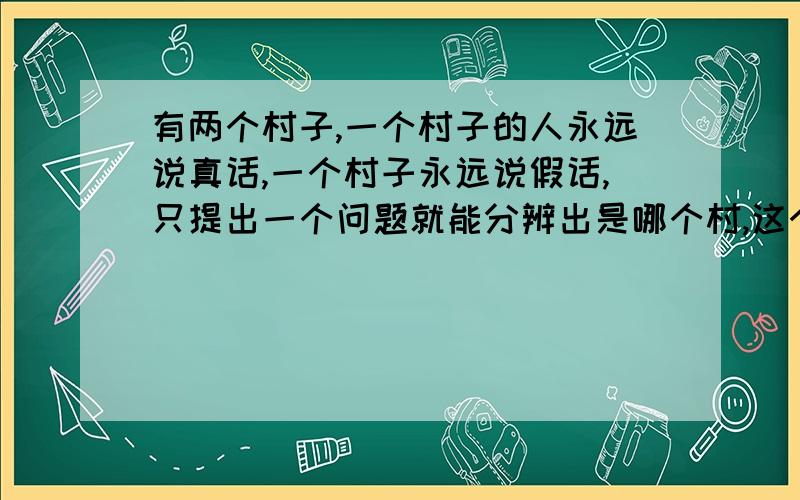 有两个村子,一个村子的人永远说真话,一个村子永远说假话,只提出一个问题就能分辨出是哪个村,这个问题应该怎样呢?