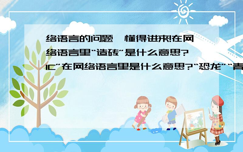 络语言的问题,懂得进来!在网络语言里“造砖”是什么意思?IC”在网络语言里是什么意思?“恐龙”“青蛙”是什么意思?