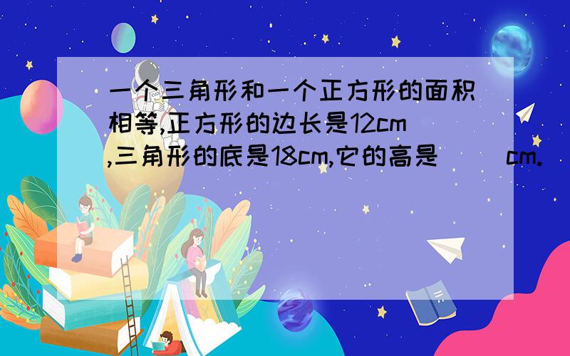 一个三角形和一个正方形的面积相等,正方形的边长是12cm,三角形的底是18cm,它的高是（ ）cm.