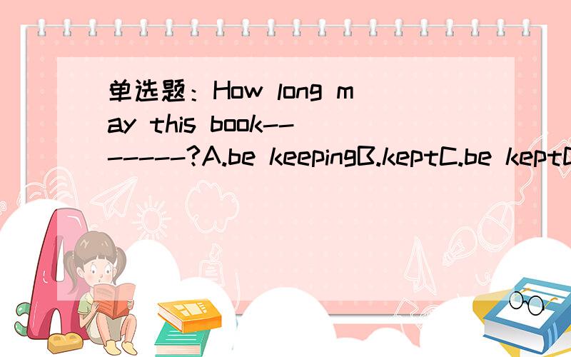 单选题：How long may this book-------?A.be keepingB.keptC.be keptD.is kept