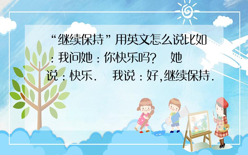 “继续保持”用英文怎么说比如：我问她：你快乐吗?   她说：快乐.   我说：好,继续保持.        这个“继续保持”用英语怎么说?