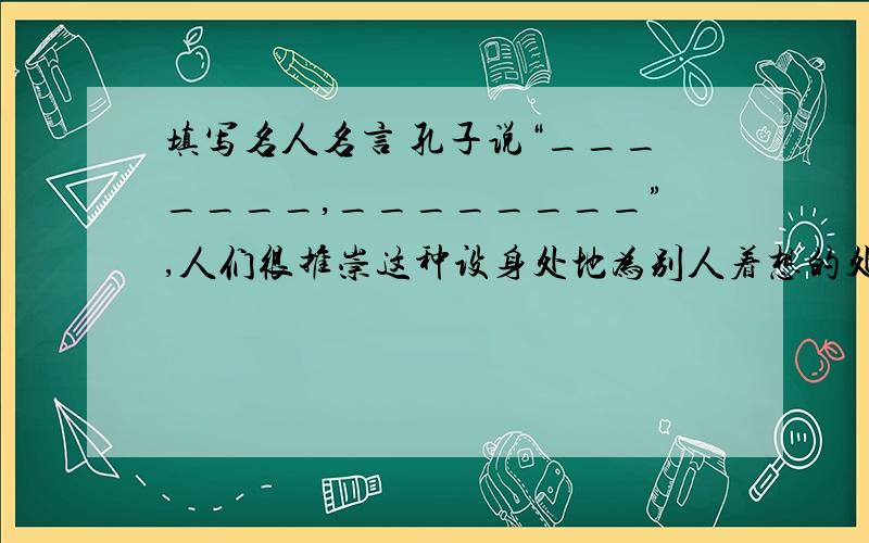 填写名人名言 孔子说“_______,________”,人们很推崇这种设身处地为别人着想的处世原则急.