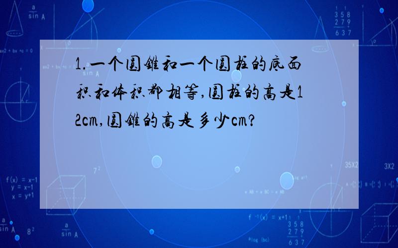 1.一个圆锥和一个圆柱的底面积和体积都相等,圆柱的高是12cm,圆锥的高是多少cm?