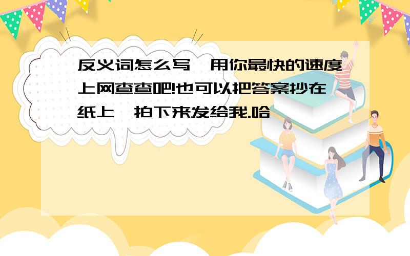 反义词怎么写,用你最快的速度上网查查吧!也可以把答案抄在纸上,拍下来发给我.哈