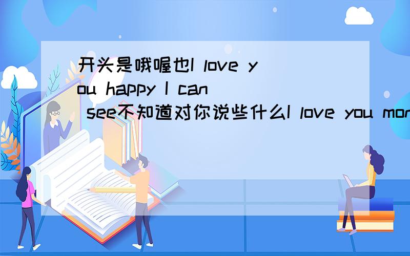 开头是哦喔也I love you happy I can see不知道对你说些什么I love you monk I ca开头是 哦喔也I love you happy I can see,不知道对你说些什么哦,I love you monk I can see,这是其中的,但是不知道是哪一段,是很老的